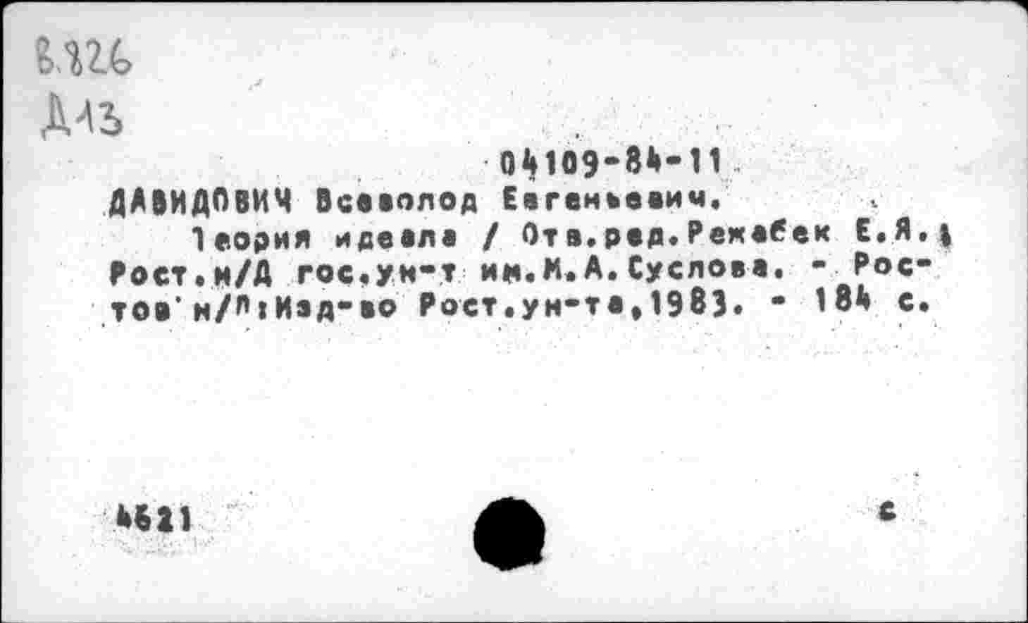 ﻿Дль
04109-8Й-11 ДАВИДОВИЧ Всеволод Евгеньевич.
Теория идеала / От а. рад. Рекабек Е.Я. I Рост.м/Д гос.ум-т ин.м.А.Суслова. - £ос" тов’ н/А|Изд-во Рост.ун-та» 1983. - 18а с.
НИ
с